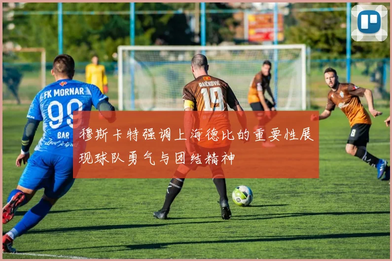 穆斯卡特强调上海德比的重要性展现球队勇气与团结精神