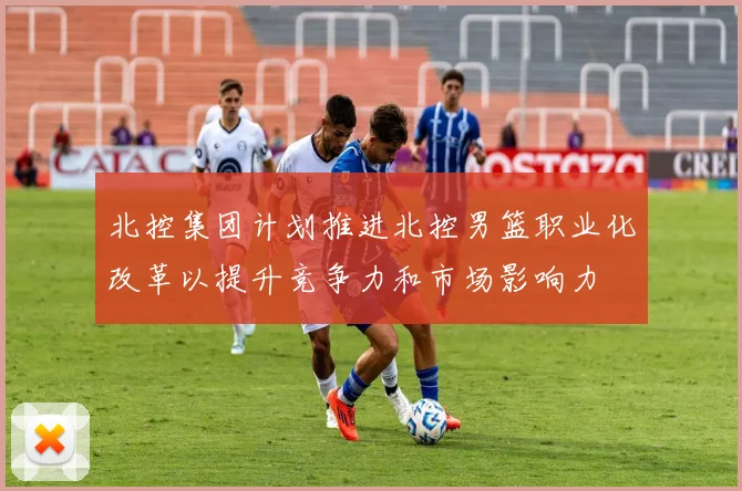北控集团计划推进北控男篮职业化改革以提升竞争力和市场影响力