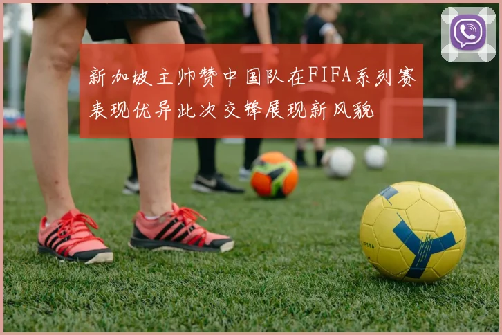 新加坡主帅赞中国队在FIFA系列赛表现优异此次交锋展现新风貌