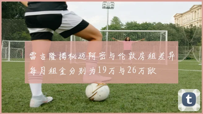 雷吉隆揭秘迈阿密与伦敦房租差异每月租金分别为19万与26万欧