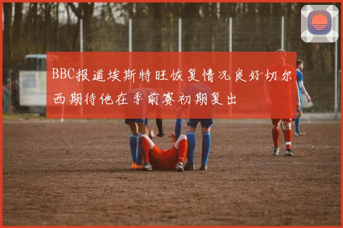 BBC报道埃斯特旺恢复情况良好切尔西期待他在季前赛初期复出
