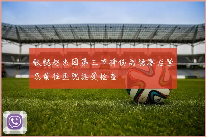 张懿赵杰因第三节摔伤离场赛后紧急前往医院接受检查