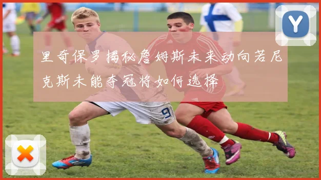 里奇保罗揭秘詹姆斯未来动向若尼克斯未能夺冠将如何选择