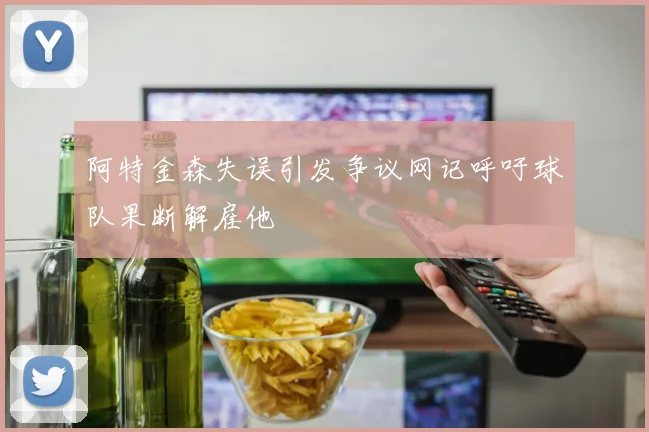 阿特金森失误引发争议网记呼吁球队果断解雇他